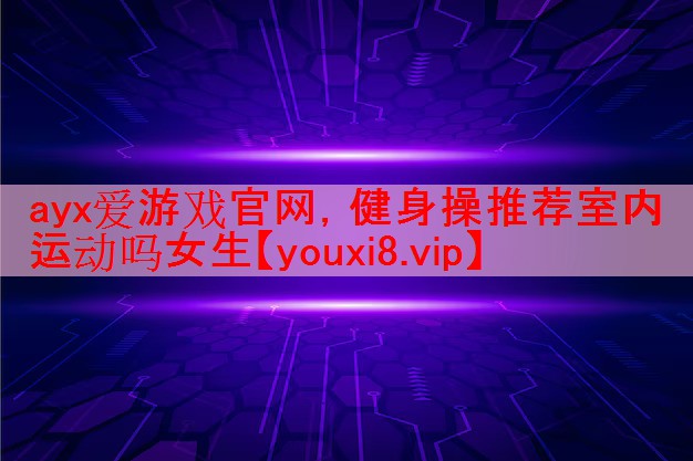 ayx爱游戏官网，健身操推荐室内运动吗女生