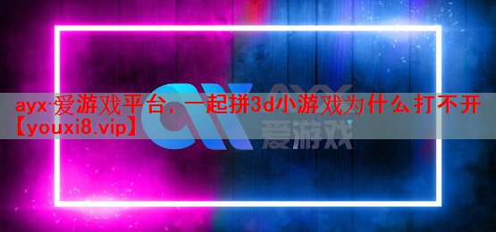 ayx·爱游戏平台，一起拼3d小游戏为什么打不开